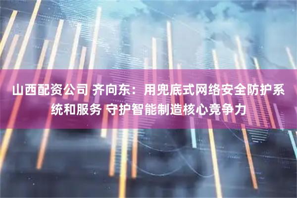 山西配资公司 齐向东：用兜底式网络安全防护系统和服务 守护智能制造核心竞争力