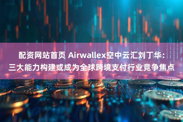 配资网站首页 Airwallex空中云汇刘丁华：三大能力构建或成为全球跨境支付行业竞争焦点