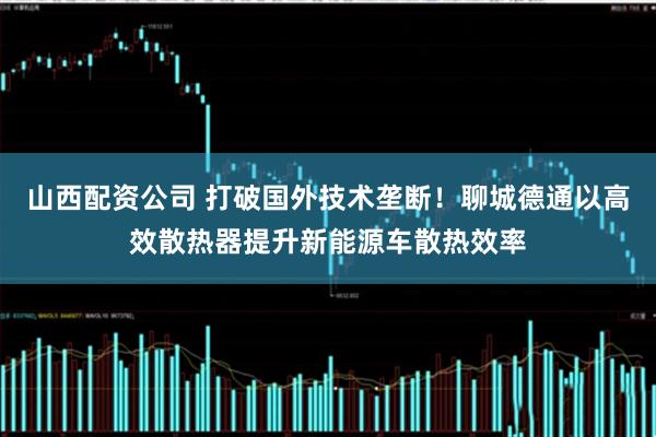 山西配资公司 打破国外技术垄断！聊城德通以高效散热器提升新能源车散热效率