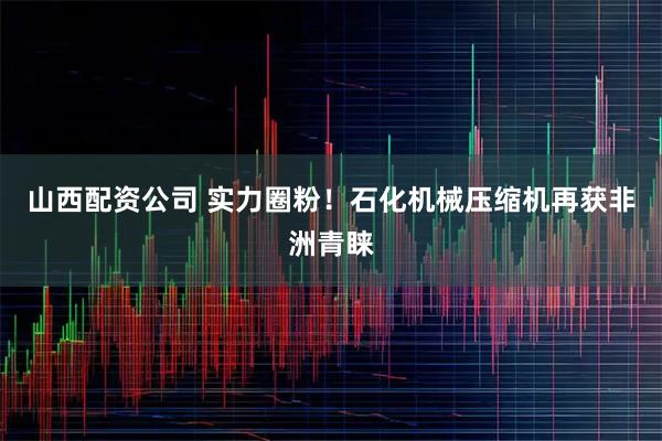 山西配资公司 实力圈粉！石化机械压缩机再获非洲青睐