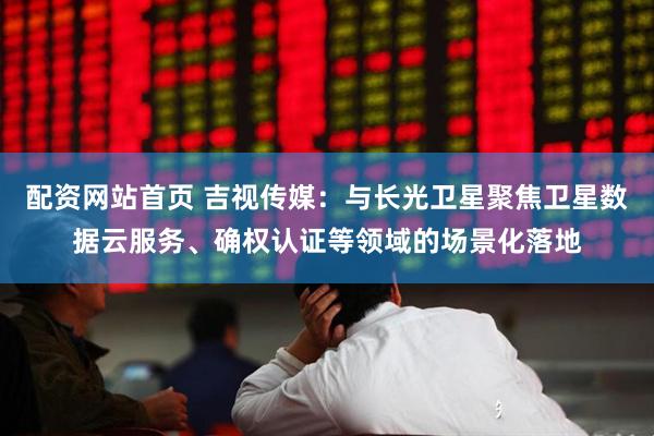 配资网站首页 吉视传媒：与长光卫星聚焦卫星数据云服务、确权认证等领域的场景化落地