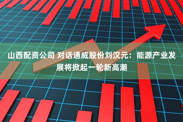 山西配资公司 对话通威股份刘汉元：能源产业发展将掀起一轮新高潮