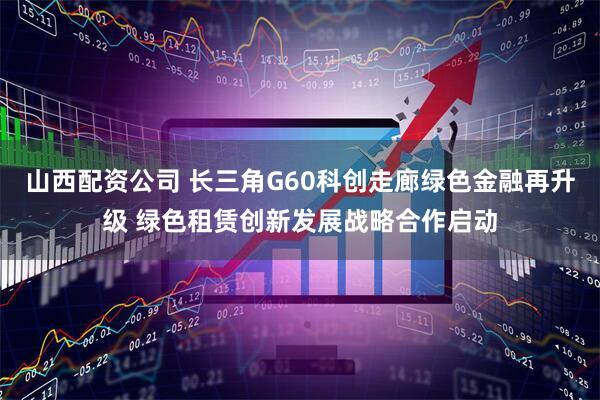 山西配资公司 长三角G60科创走廊绿色金融再升级 绿色租赁创新发展战略合作启动