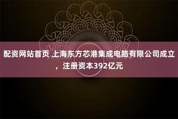 配资网站首页 上海东方芯港集成电路有限公司成立，注册资本392亿元
