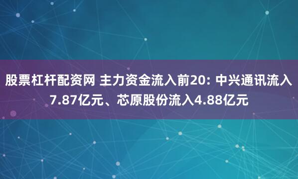股票杠杆配资网 主力资金流入前20: 中兴通讯流入7.87亿元、芯原股份流入4.88亿元