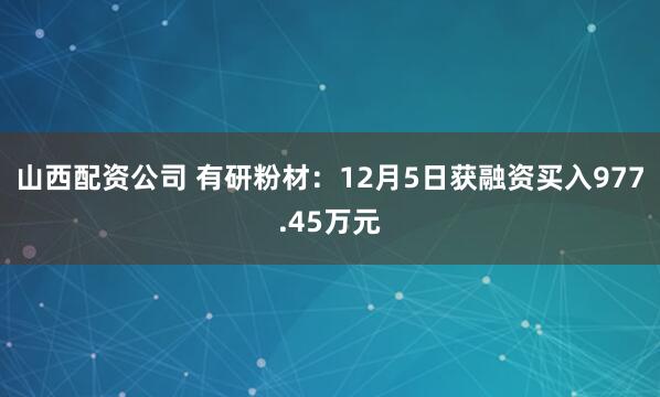 山西配资公司 有研粉材：12月5日获融资买入977.45万元