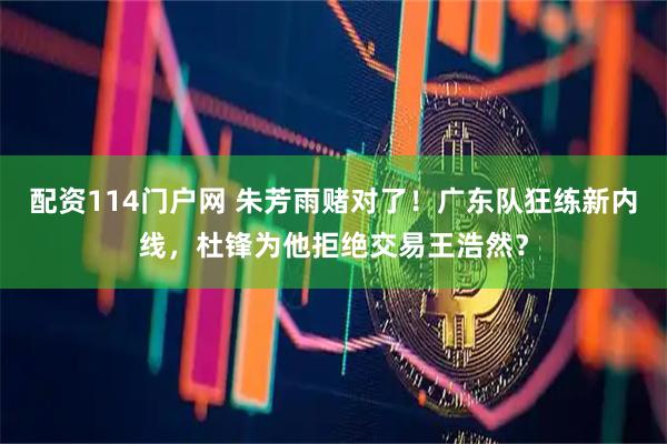 配资114门户网 朱芳雨赌对了！广东队狂练新内线，杜锋为他拒绝交易王浩然？