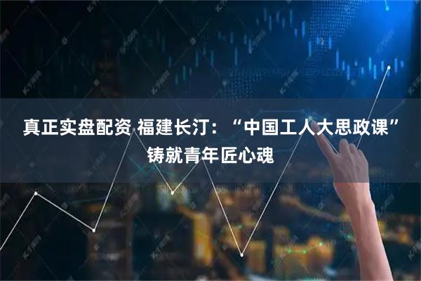 真正实盘配资 福建长汀：“中国工人大思政课”铸就青年匠心魂