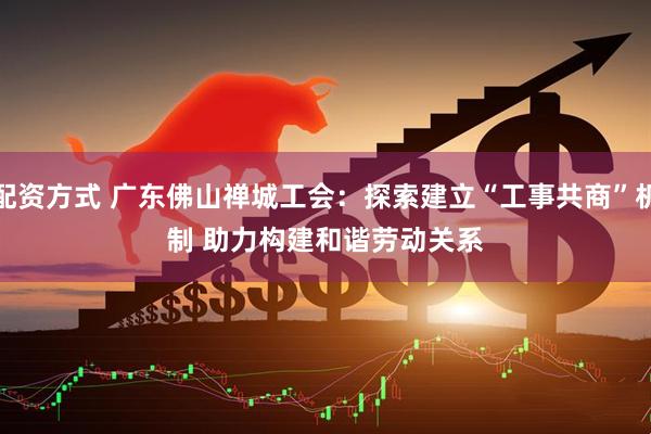 配资方式 广东佛山禅城工会：探索建立“工事共商”机制 助力构建和谐劳动关系