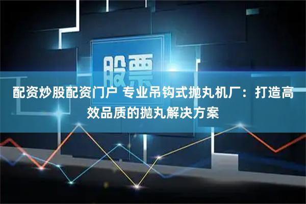 配资炒股配资门户 专业吊钩式抛丸机厂：打造高效品质的抛丸解决方案