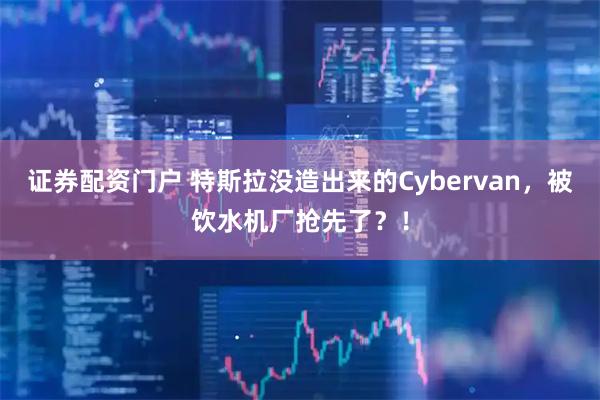 证券配资门户 特斯拉没造出来的Cybervan，被饮水机厂抢先了？！