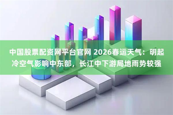 中国股票配资网平台官网 2026春运天气：明起冷空气影响中东部，长江中下游局地雨势较强
