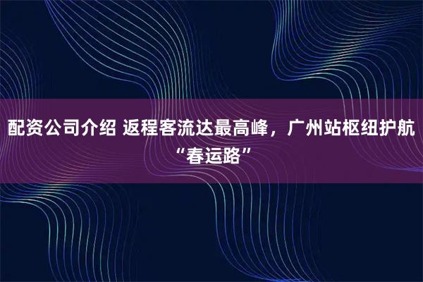 配资公司介绍 返程客流达最高峰，广州站枢纽护航“春运路”