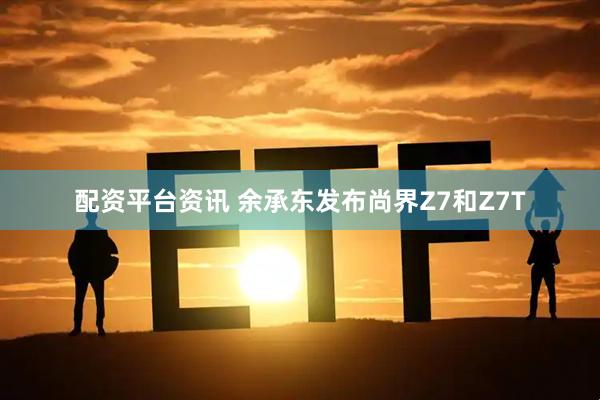 配资平台资讯 余承东发布尚界Z7和Z7T