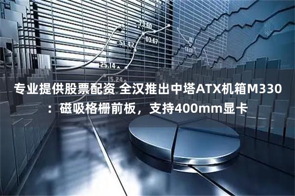 专业提供股票配资 全汉推出中塔ATX机箱M330：磁吸格栅前板，支持400mm显卡