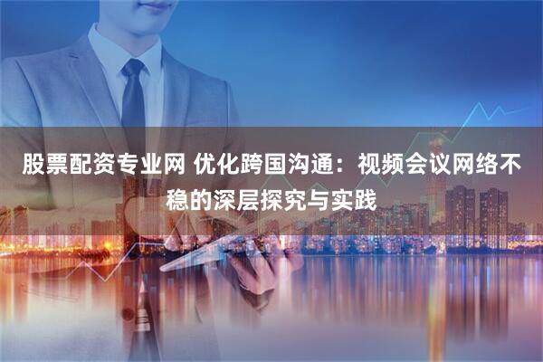 股票配资专业网 优化跨国沟通:视频会议网络不稳的深层探究与实践