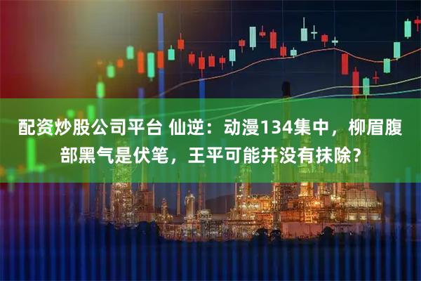 配资炒股公司平台 仙逆：动漫134集中，柳眉腹部黑气是伏笔，王平可能并没有抹除？