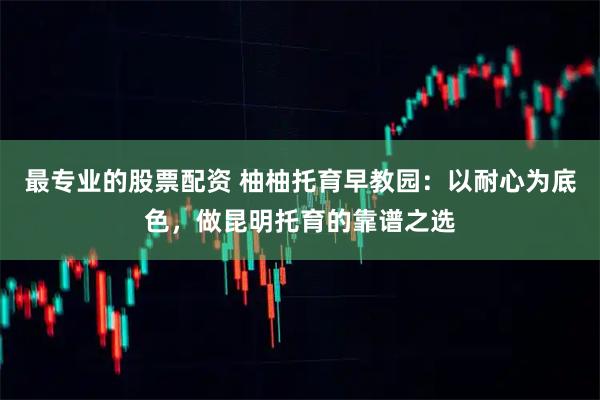 最专业的股票配资 柚柚托育早教园:以耐心为底色,做昆明托育的靠谱之选