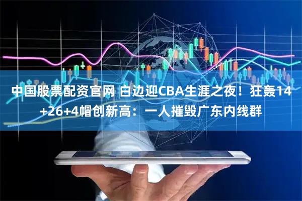 中国股票配资官网 白边迎CBA生涯之夜！狂轰14+26+4帽创新高：一人摧毁广东内线群