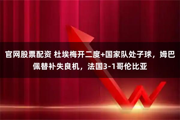 官网股票配资 杜埃梅开二度+国家队处子球，姆巴佩替补失良机，法国3-1哥伦比亚