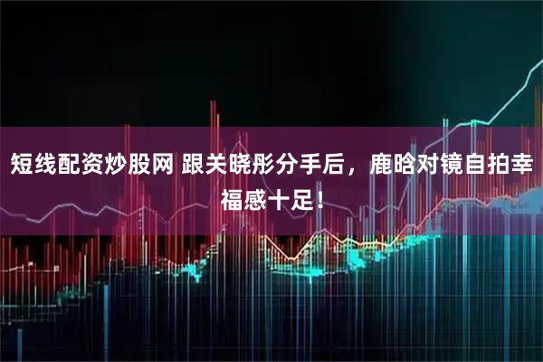 短线配资炒股网 跟关晓彤分手后，鹿晗对镜自拍幸福感十足！