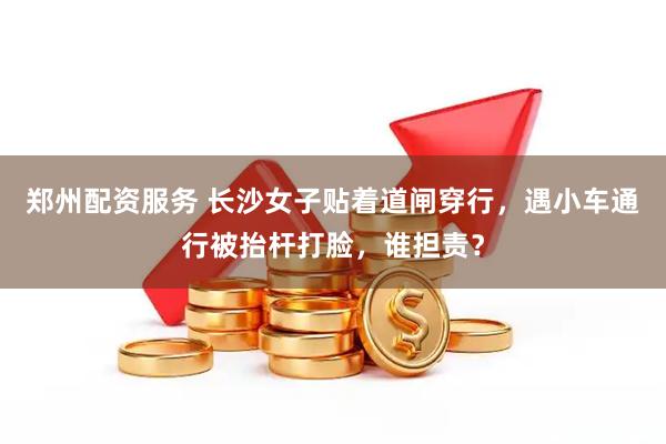 郑州配资服务 长沙女子贴着道闸穿行，遇小车通行被抬杆打脸，谁担责？