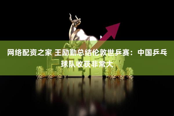 网络配资之家 王励勤总结伦敦世乒赛：中国乒乓球队收获非常大