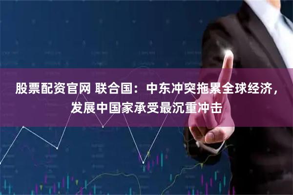 股票配资官网 联合国：中东冲突拖累全球经济，发展中国家承受最沉重冲击