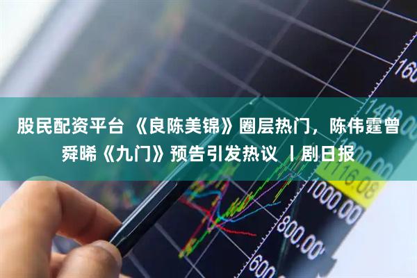 股民配资平台 《良陈美锦》圈层热门，陈伟霆曾舜晞《九门》预告引发热议 丨剧日报