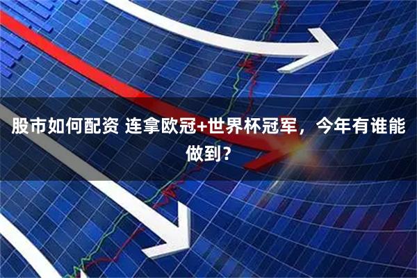 股市如何配资 连拿欧冠+世界杯冠军，今年有谁能做到？