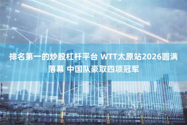排名第一的炒股杠杆平台 WTT太原站2026圆满落幕 中国队豪取四项冠军