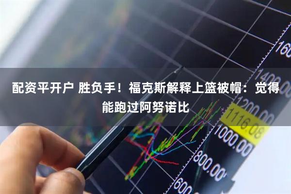 配资平开户 胜负手！福克斯解释上篮被帽：觉得能跑过阿努诺比