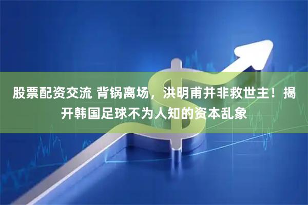 股票配资交流 背锅离场，洪明甫并非救世主！揭开韩国足球不为人知的资本乱象