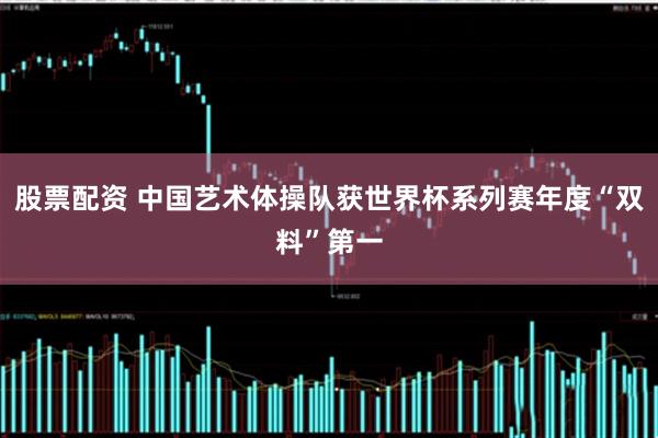 股票配资 中国艺术体操队获世界杯系列赛年度“双料”第一